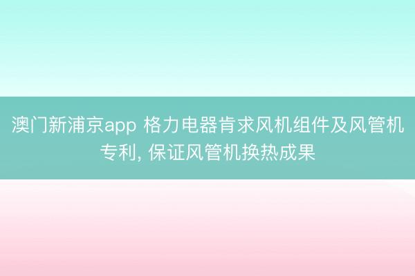 澳门新浦京app 格力电器肯求风机组件及风管机专利, 保证风管机换热成果
