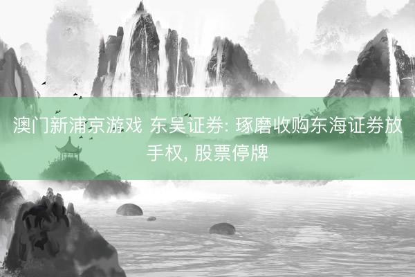 澳门新浦京游戏 东吴证券: 琢磨收购东海证券放手权, 股票停牌