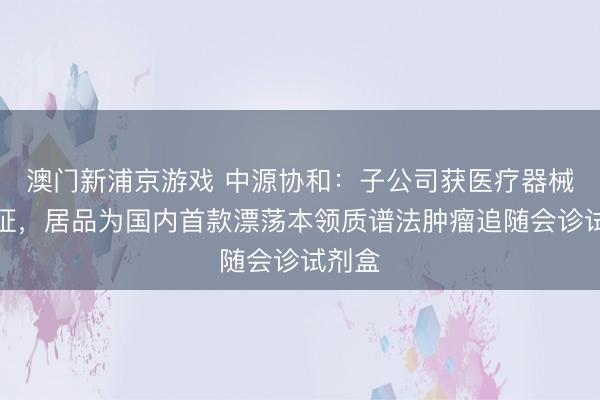 澳门新浦京游戏 中源协和:子公司获医疗器械注册证,居品为国内首款漂荡本领质谱法肿瘤追随会诊试剂盒
