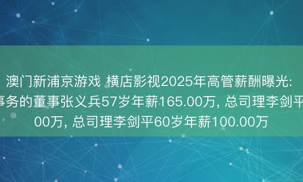 澳门新浦京游戏 横店影视2025年高管薪酬曝光: 董事长及试验公司事务的董事张义兵57岁年薪165.00万, 总司理李剑平60岁年薪100.00万