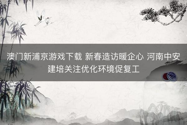 澳门新浦京游戏下载 新春造访暖企心 河南中安建培关注优化环境促复工