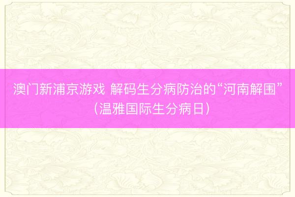 澳门新浦京游戏 解码生分病防治的“河南解围”(温雅国际生分病日)
