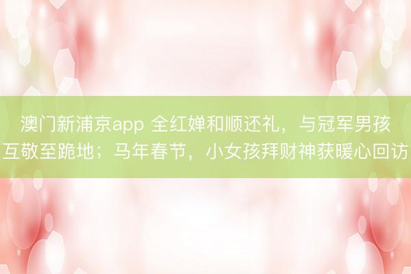 澳门新浦京app 全红婵和顺还礼,与冠军男孩互敬至跪地;马年春节,小女孩拜财神获暖心回访