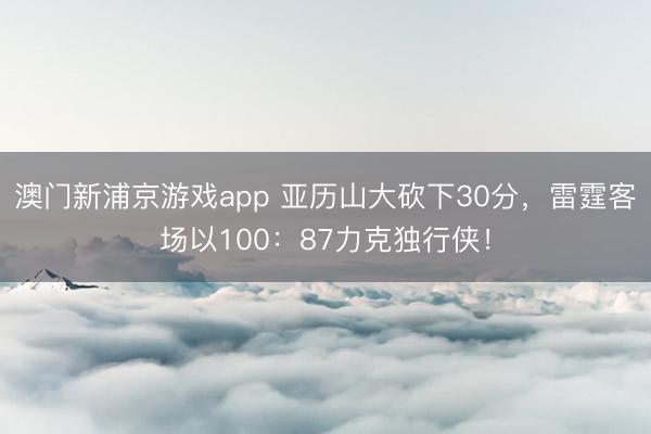 澳门新浦京游戏app 亚历山大砍下30分，雷霆客场以100：87力克独行侠！