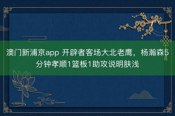澳门新浦京app 开辟者客场大北老鹰,杨瀚森5分钟孝顺1篮板1助攻说明肤浅