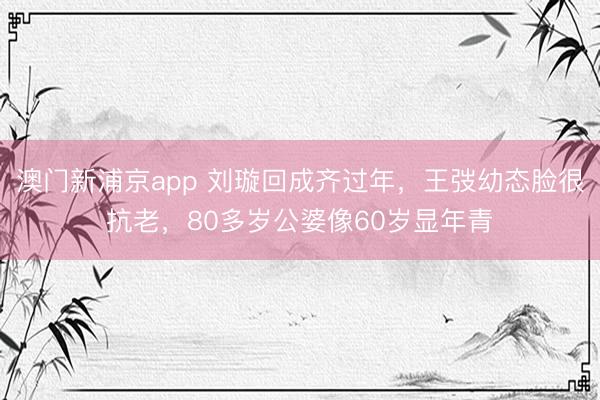 澳门新浦京app 刘璇回成齐过年，王弢幼态脸很抗老，80多岁公婆像60岁显年青