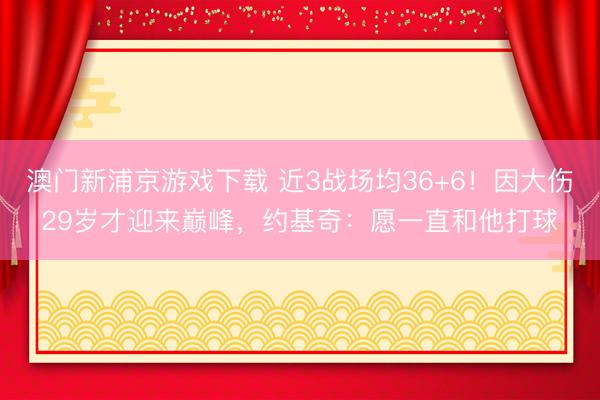 澳门新浦京游戏下载 近3战场均36+6！因大伤29岁才迎来巅峰，约基奇：愿一直和他打球