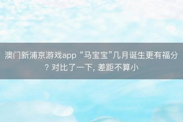 澳门新浦京游戏app “马宝宝”几月诞生更有福分? 对比了一下， 差距不算小
