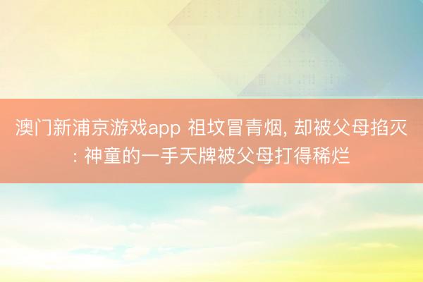 澳门新浦京游戏app 祖坟冒青烟， 却被父母掐灭: 神童的一手天牌被父母打得稀烂