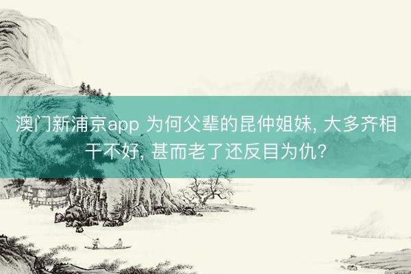 澳门新浦京app 为何父辈的昆仲姐妹， 大多齐相干不好， 甚而老了还反目为仇?