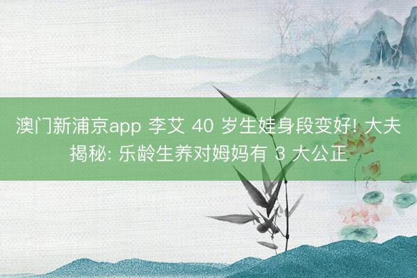 澳门新浦京app 李艾 40 岁生娃身段变好! 大夫揭秘: 乐龄生养对姆妈有 3 大公正