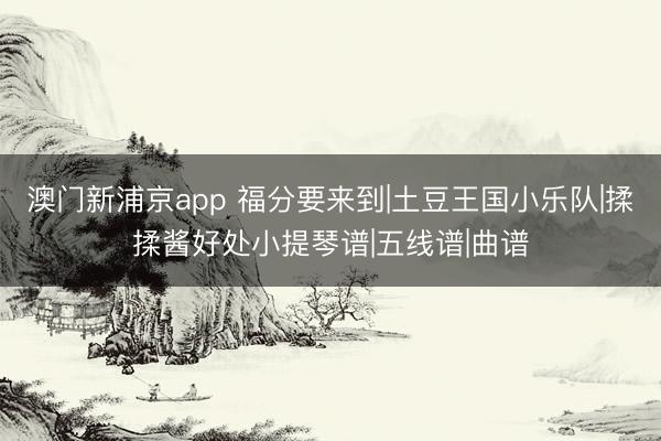 澳门新浦京app 福分要来到|土豆王国小乐队|揉揉酱好处小提琴谱|五线谱|曲谱