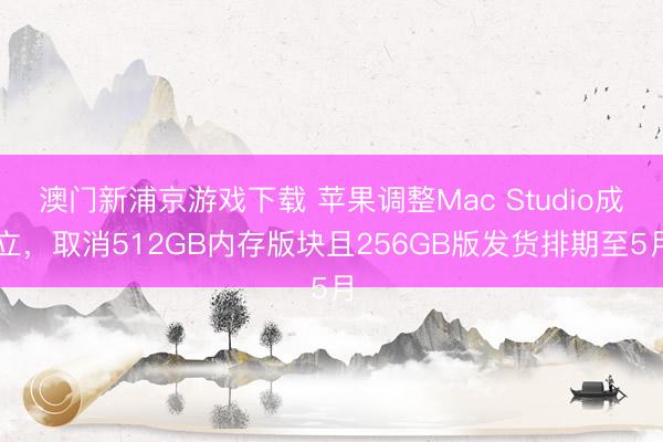 澳门新浦京游戏下载 苹果调整Mac Studio成立,取消512GB内存版块且256GB版发货排期至5月