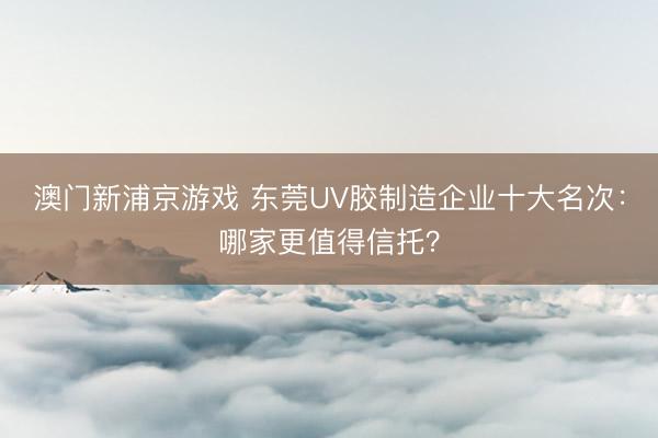 澳门新浦京游戏 东莞UV胶制造企业十大名次：哪家更值得信托？