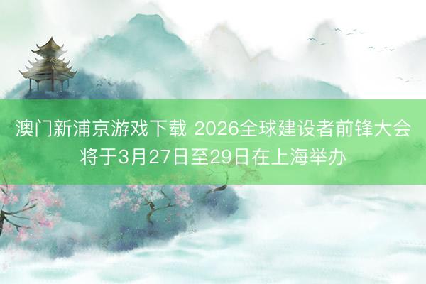澳门新浦京游戏下载 2026全球建设者前锋大会将于3月27日至29日在上海举办