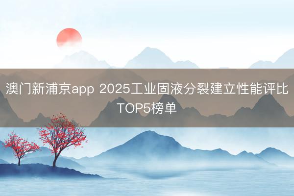 澳门新浦京app 2025工业固液分裂建立性能评比TOP5榜单
