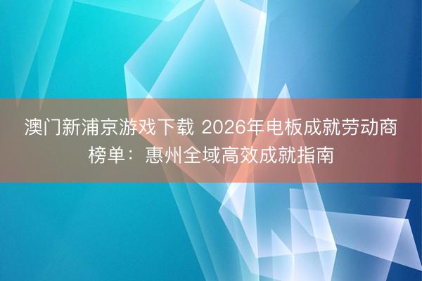 澳门新浦京游戏下载 2026年电板成就劳动商榜单：惠州全域高效成就指南