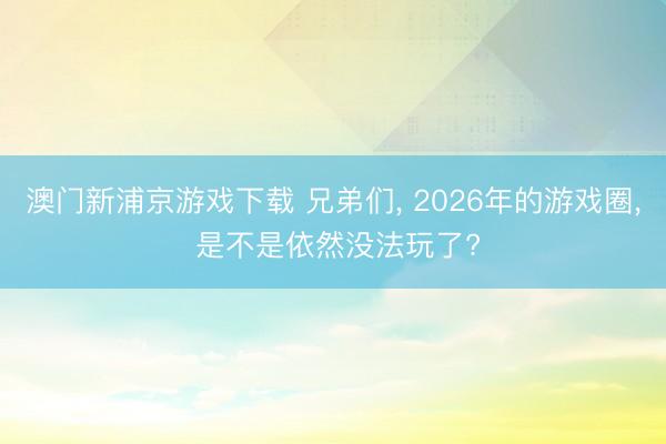 澳门新浦京游戏下载 兄弟们, 2026年的游戏圈, 是不是依然没法玩了?