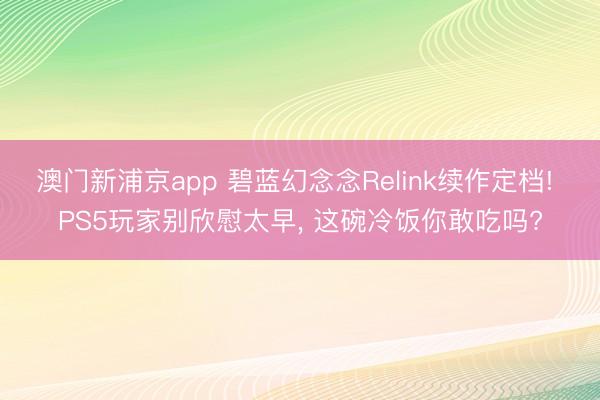 澳门新浦京app 碧蓝幻念念Relink续作定档! PS5玩家别欣慰太早, 这碗冷饭你敢吃吗?